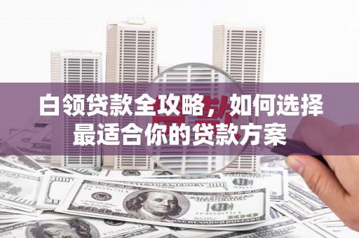 石棉白领贷款全攻略，如何选择最适合你的贷款方案